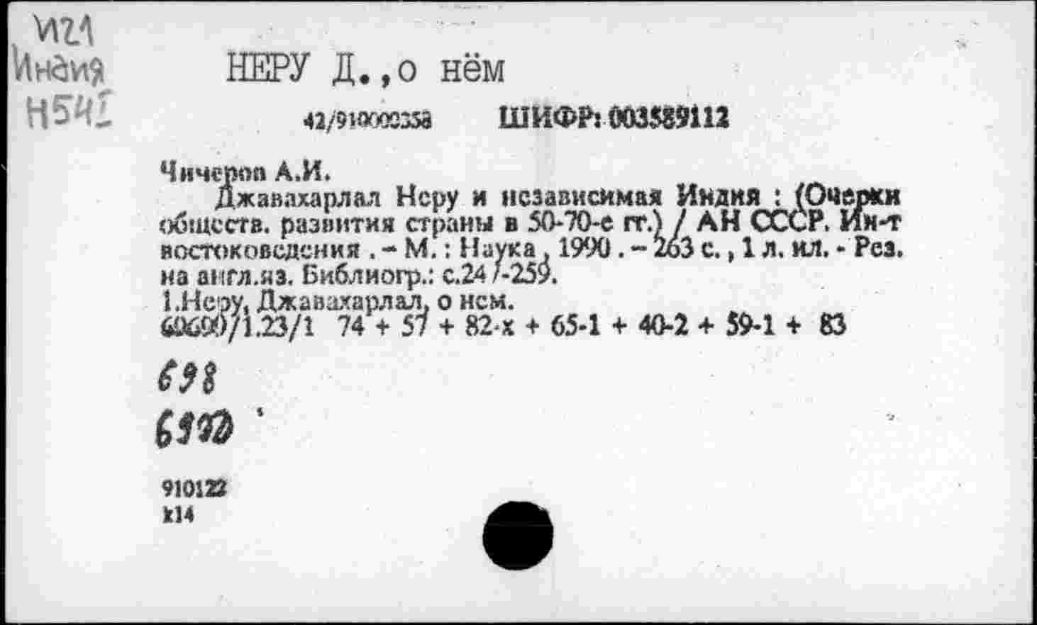 ﻿нм
НЕРУ Д.,о нём
«/9КХЮС358 ШИФР: 003589112
Чичероп А.И.
Джавахарлал Неру и независимая ИндияИОчерки обществ. развития страны в 50-70-е гт.) / АН СССР. Ин-т востоковедения . - М.: Наука , 1990. - 2оЗ с., 1 л. ил. - Рез. на англ.яз. Библиогр.: с.24 *-259.
1.Неру, Джавахарлал, о нем.
69699/1.23/1 74 + 57 + 82 х + 65-1 + 40-2 + 59-1 + 83
еи
ст ■
910122 214